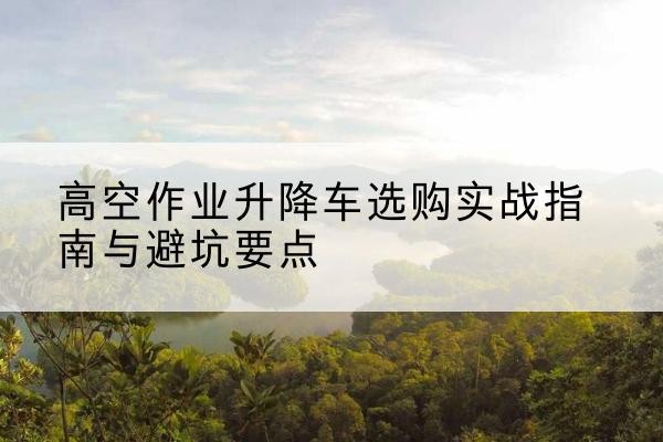 北海升降车怎么选-高空作业升降车选购实战指南与避坑要点