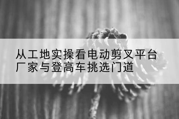 北海电动剪叉升降平台厂家-从工地实操看电动剪叉平台厂家与登高车挑选门道