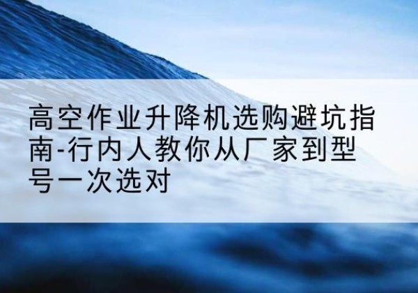 北海升降平台厂家-高空作业升降机选购避坑指南-行内人教你从厂家到型号一次选对