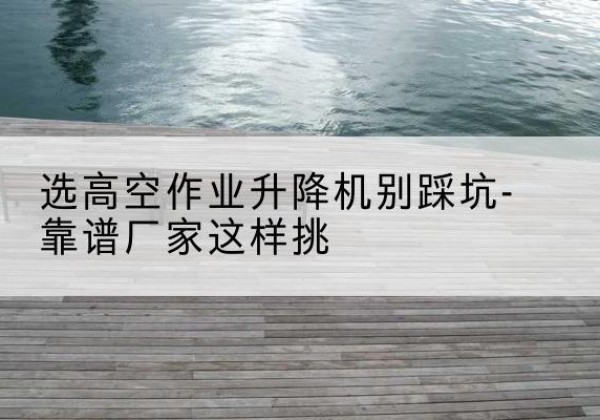 北海剪叉式升降机厂家-选高空作业升降机别踩坑-靠谱厂家这样挑