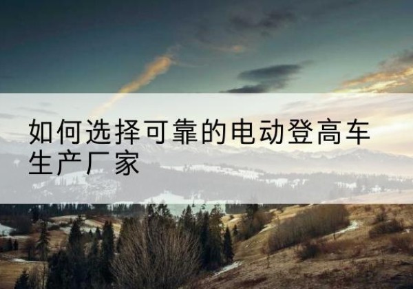 北海电动登高车厂家-如何选择可靠的电动登高车生产厂家