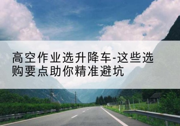北海升降车厂家-高空作业选升降车-这些选购要点助你*避坑