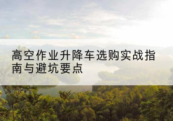 北海升降车怎么选-高空作业升降车选购实战指南与避坑要点
