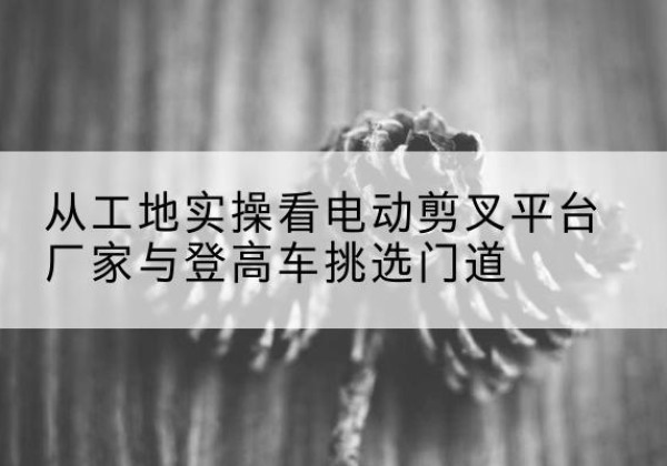 北海电动剪叉升降平台厂家-从工地实操看电动剪叉平台厂家与登高车挑选门道